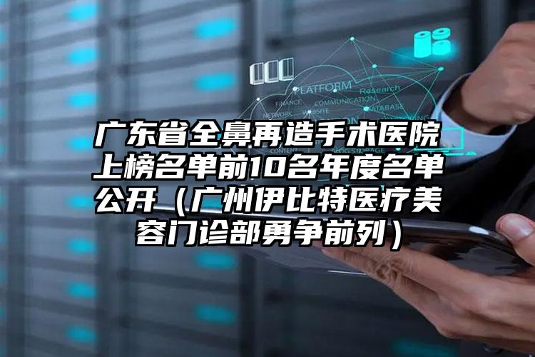 广东省全鼻再造手术医院上榜名单前10名年度名单公开（广州伊比特医疗美容门诊部勇争前列）