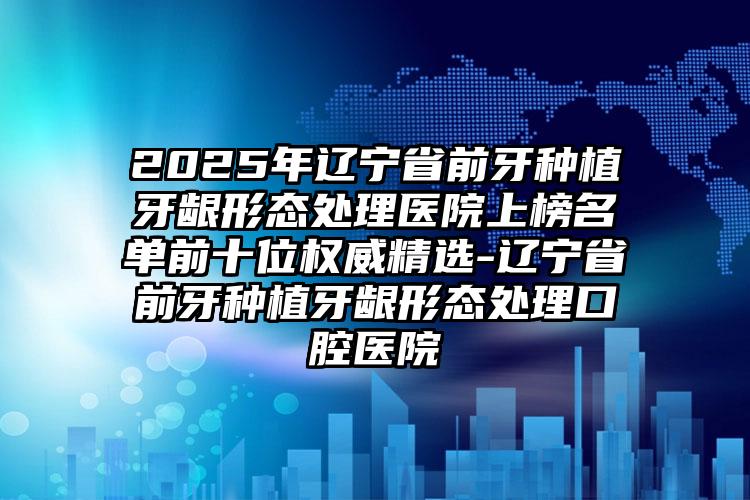 2025年辽宁省前牙种植牙龈形态处理医院上榜名单前十位权威精选-辽宁省前牙种植牙龈形态处理口腔医院