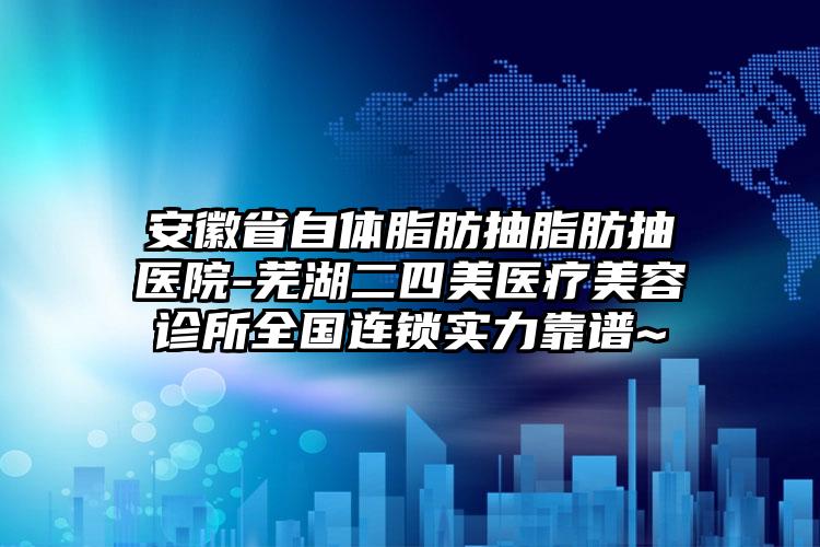 安徽省自体脂肪抽脂肪抽医院-芜湖二四美医疗美容诊所全国连锁实力靠谱~