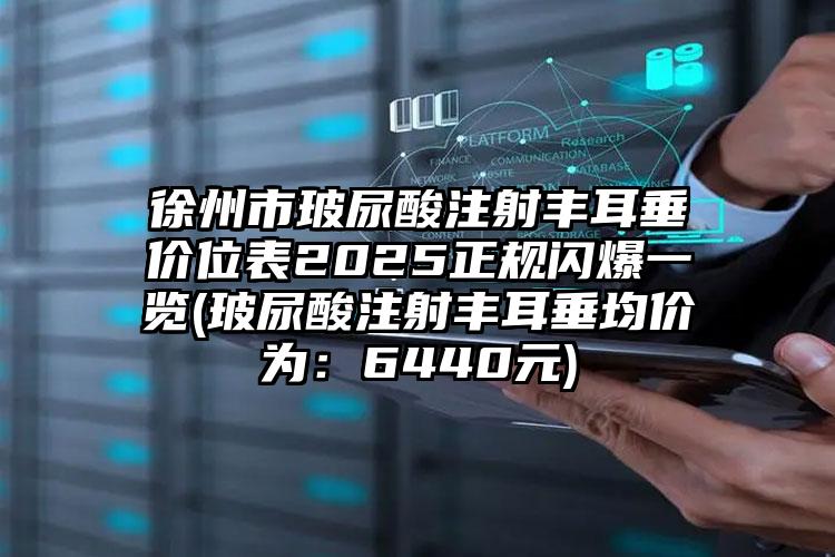 徐州市玻尿酸注射丰耳垂价位表2025正规闪爆一览(玻尿酸注射丰耳垂均价为：6440元)