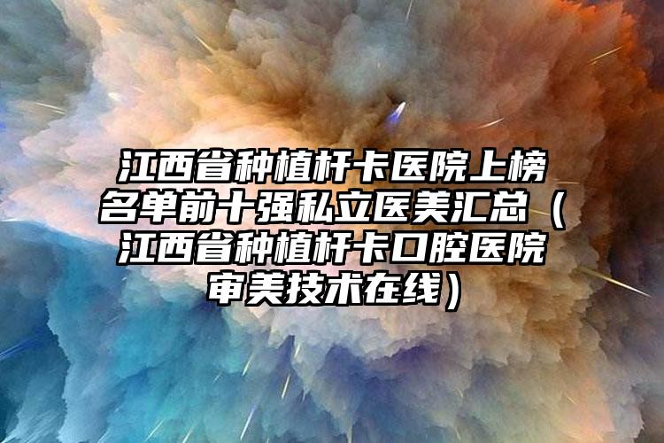 江西省种植杆卡医院上榜名单前十强私立医美汇总（江西省种植杆卡口腔医院审美技术在线）