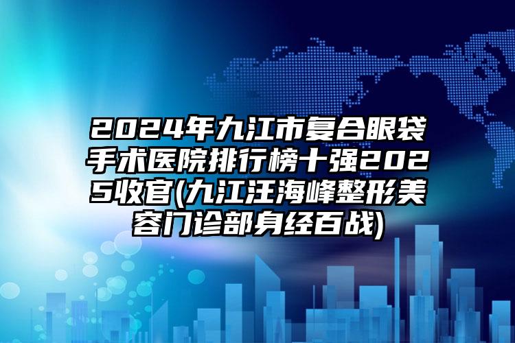 2024年九江市复合眼袋手术医院排行榜十强2025收官(九江汪海峰整形美容门诊部身经百战)