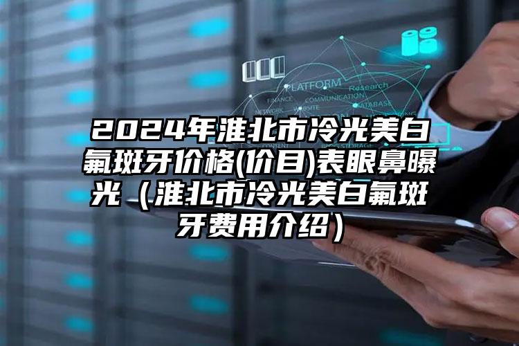 2024年淮北市冷光美白氟斑牙价格(价目)表眼鼻曝光（淮北市冷光美白氟斑牙费用介绍）