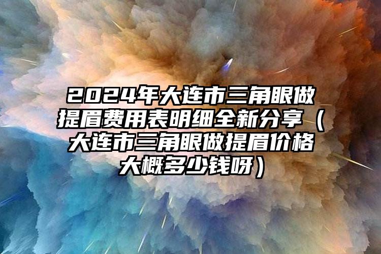 2024年大连市三角眼做提眉费用表明细全新分享（大连市三角眼做提眉价格大概多少钱呀）