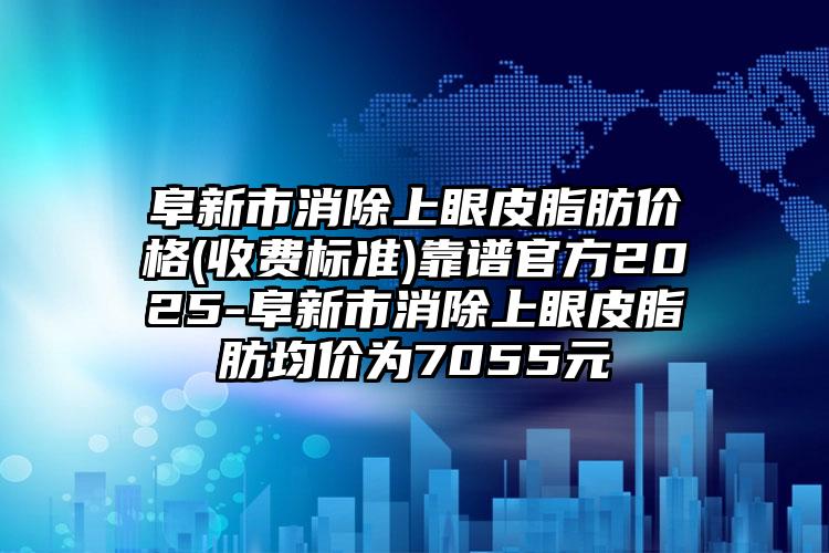 阜新市消除上眼皮脂肪价格(收费标准)靠谱官方2025-阜新市消除上眼皮脂肪均价为7055元