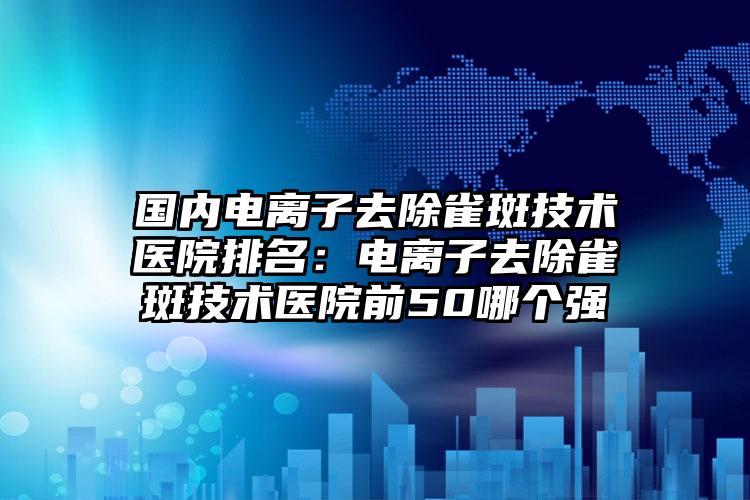 国内电离子去除雀斑技术医院排名：电离子去除雀斑技术医院前50哪个强