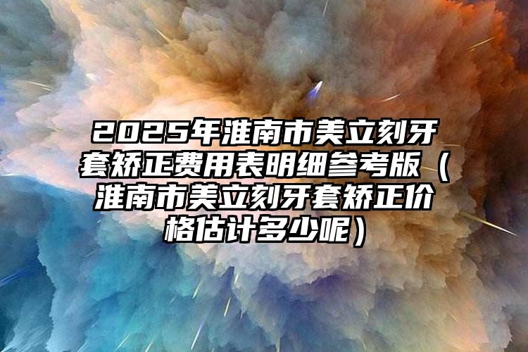 2025年淮南市美立刻牙套矫正费用表明细参考版（淮南市美立刻牙套矫正价格估计多少呢）