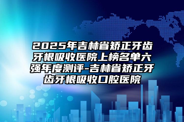 2025年吉林省矫正牙齿牙根吸收医院上榜名单六强年度测评-吉林省矫正牙齿牙根吸收口腔医院