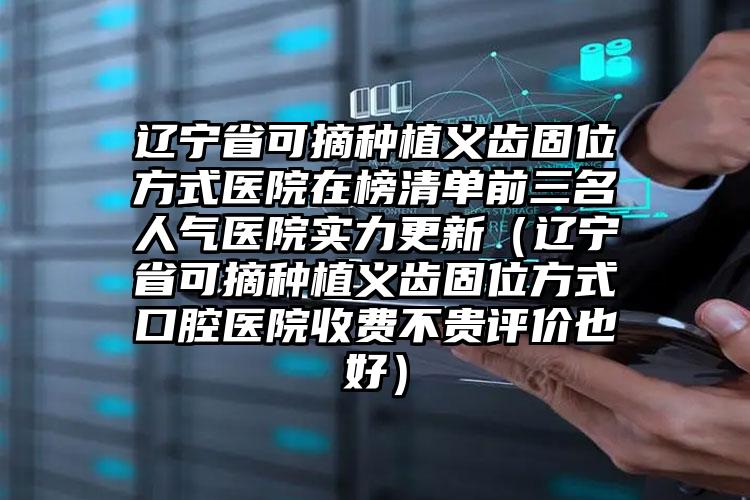 辽宁省可摘种植义齿固位方式医院在榜清单前三名人气医院实力更新（辽宁省可摘种植义齿固位方式口腔医院收费不贵评价也好）