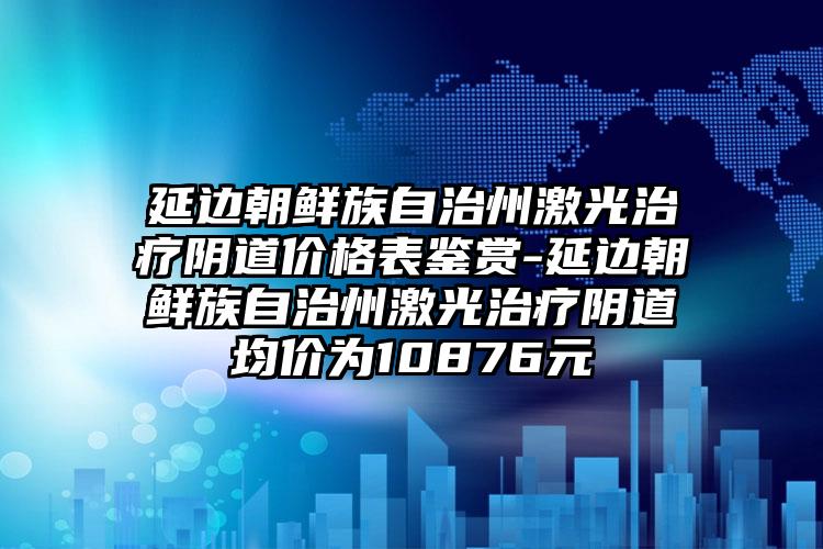 延边朝鲜族自治州激光治疗阴道价格表鉴赏-延边朝鲜族自治州激光治疗阴道均价为10876元