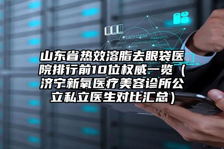 山东省热效溶脂去眼袋医院排行前10位权威一览（济宁新氧医疗美容诊所公立私立医生对比汇总）