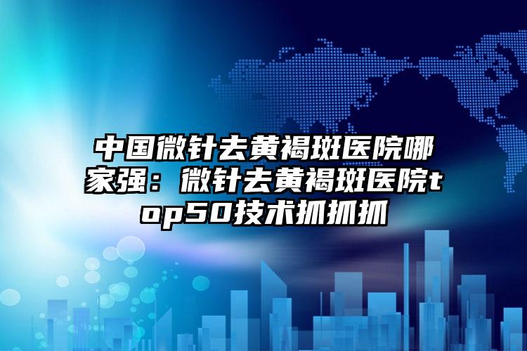 中国微针去黄褐斑医院哪家强：微针去黄褐斑医院top50技术抓抓抓