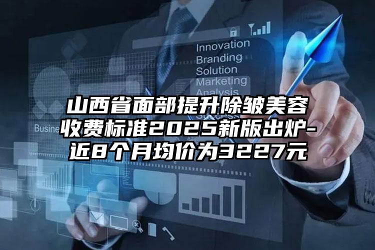 山西省面部提升除皱美容收费标准2025新版出炉-近8个月均价为3227元