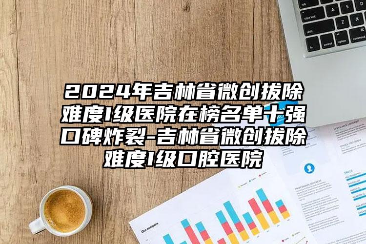 2024年吉林省微创拔除难度I级医院在榜名单十强口碑炸裂-吉林省微创拔除难度I级口腔医院