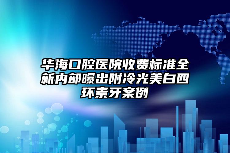 华海口腔医院收费标准全新内部曝出附冷光美白四环素牙案例