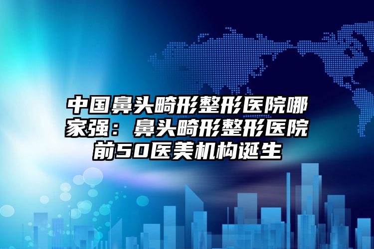 中国鼻头畸形整形医院哪家强：鼻头畸形整形医院前50医美机构诞生