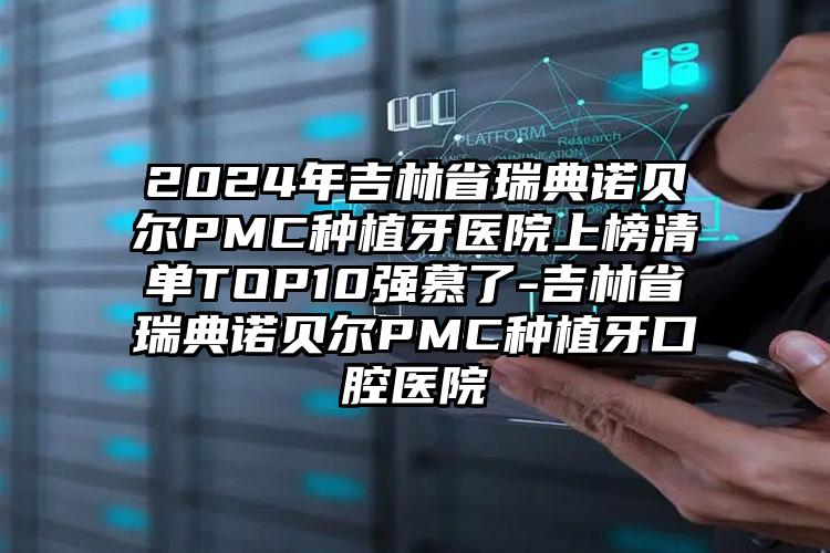 2024年吉林省瑞典诺贝尔PMC种植牙医院上榜清单TOP10强慕了-吉林省瑞典诺贝尔PMC种植牙口腔医院