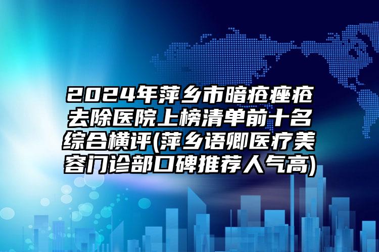 2024年萍乡市暗疮痤疮去除医院上榜清单前十名综合横评(萍乡语卿医疗美容门诊部口碑推荐人气高)