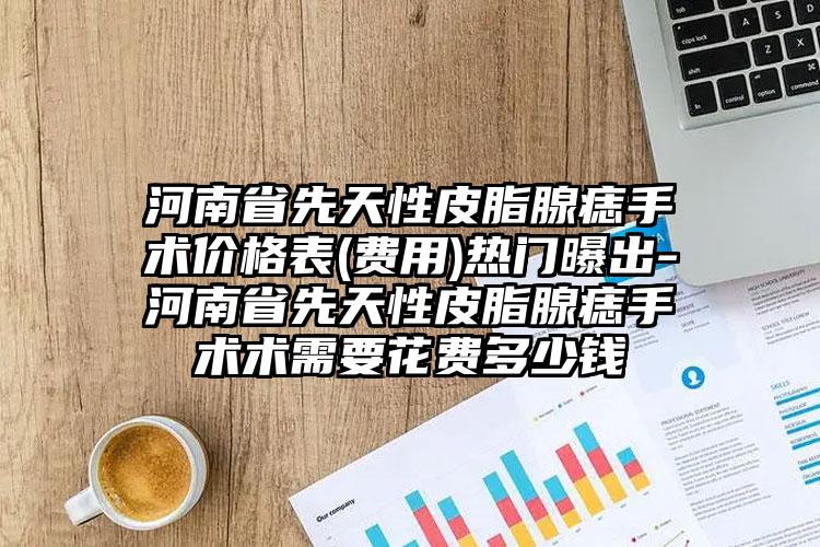 河南省先天性皮脂腺痣手术价格表(费用)热门曝出-河南省先天性皮脂腺痣手术术需要花费多少钱