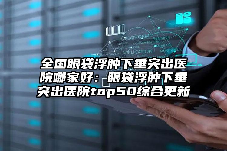 全国眼袋浮肿下垂突出医院哪家好：眼袋浮肿下垂突出医院top50综合更新