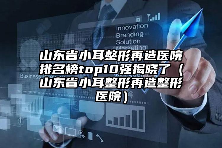 山东省小耳整形再造医院排名榜top10强揭晓了（山东省小耳整形再造整形医院）