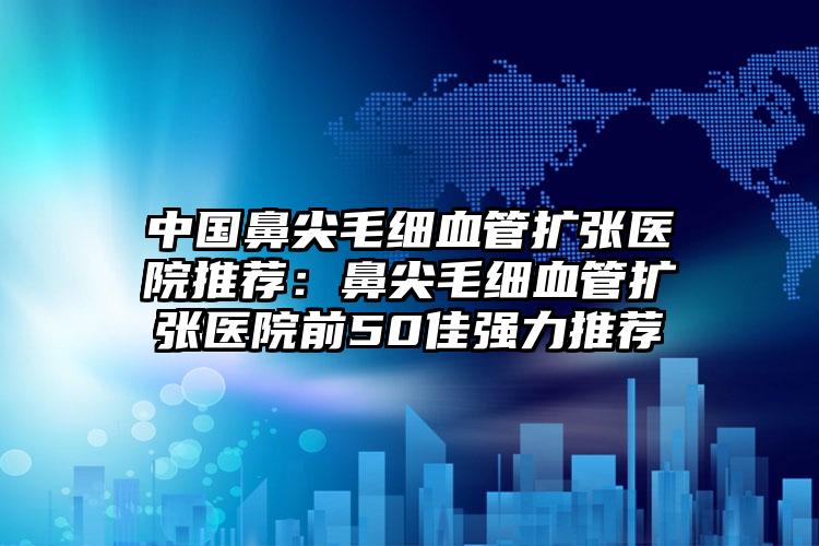 中国鼻尖毛细血管扩张医院推荐：鼻尖毛细血管扩张医院前50佳强力推荐