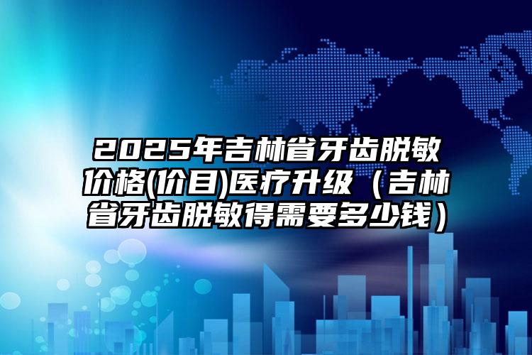 2025年吉林省牙齿脱敏价格(价目)医疗升级（吉林省牙齿脱敏得需要多少钱）