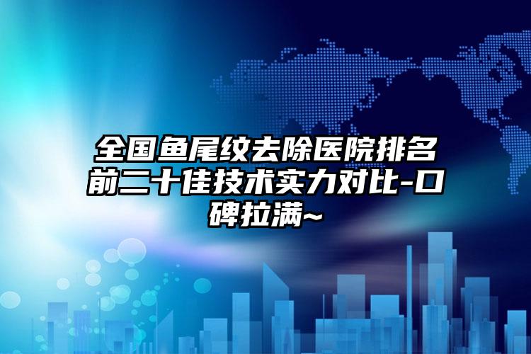 全国鱼尾纹去除医院排名前二十佳技术实力对比-口碑拉满~