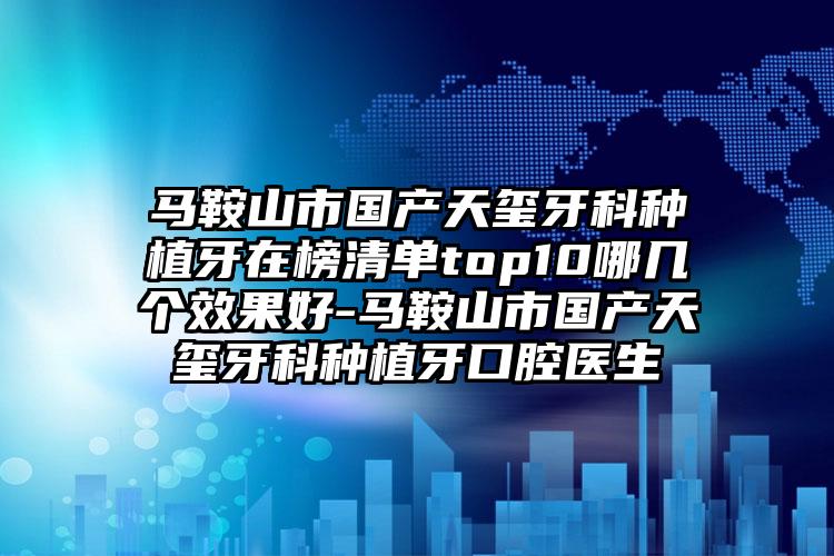 马鞍山市国产天玺牙科种植牙在榜清单top10哪几个效果好-马鞍山市国产天玺牙科种植牙口腔医生