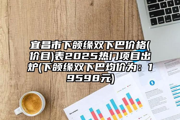 宜昌市下颌缘双下巴价格(价目)表2025热门项目出炉(下颌缘双下巴均价为：19598元)