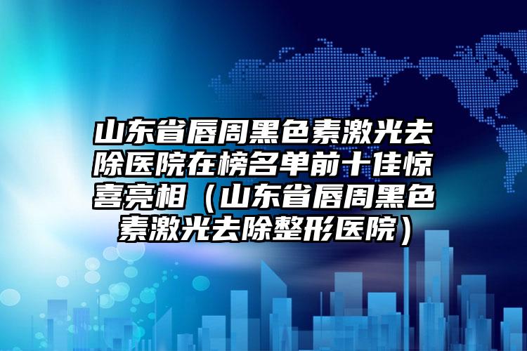 山东省唇周黑色素激光去除医院在榜名单前十佳惊喜亮相（山东省唇周黑色素激光去除整形医院）