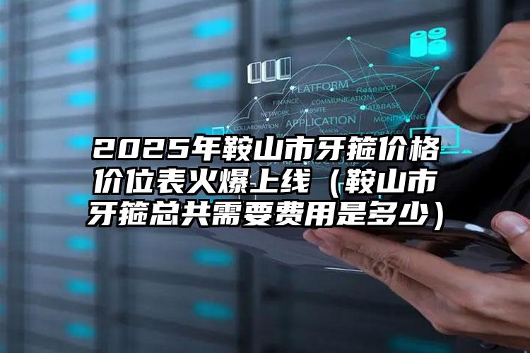 2025年鞍山市牙箍价格价位表火爆上线（鞍山市牙箍总共需要费用是多少）