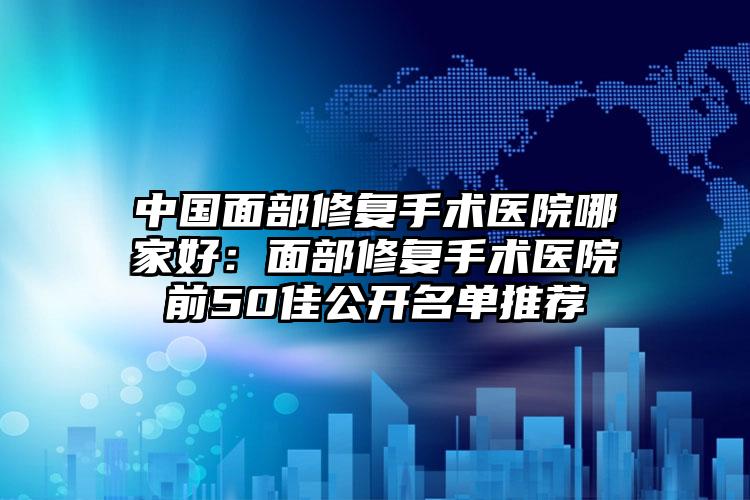 中国面部修复手术医院哪家好：面部修复手术医院前50佳公开名单推荐