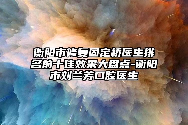 衡阳市修复固定桥医生排名前十佳效果大盘点-衡阳市刘兰芳口腔医生