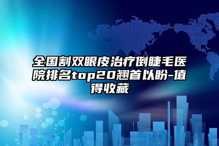 全国割双眼皮治疗倒睫毛医院排名top20翘首以盼-值得收藏