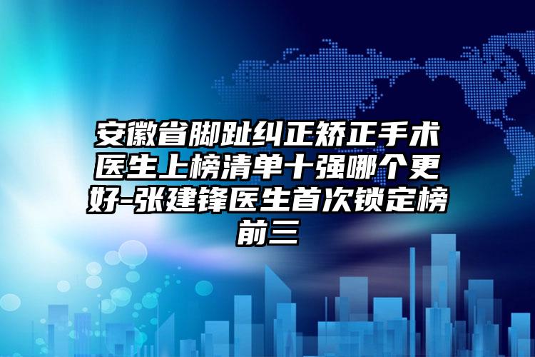 安徽省脚趾纠正矫正手术医生上榜清单十强哪个更好-张建锋医生首次锁定榜前三