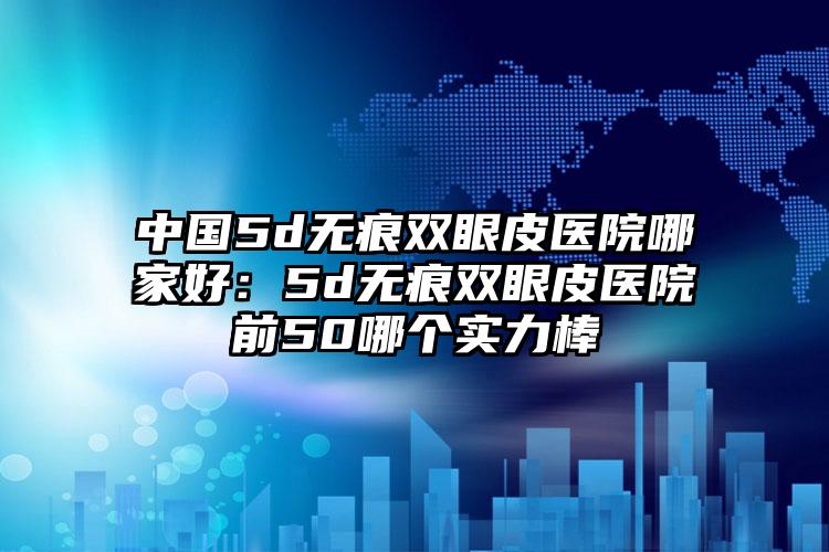 中国5d无痕双眼皮医院哪家好：5d无痕双眼皮医院前50哪个实力棒