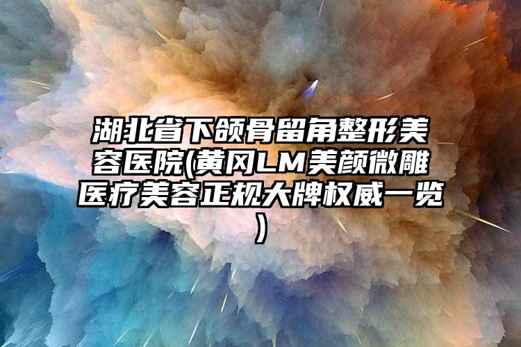 湖北省下颌骨留角整形美容医院(黄冈LM美颜微雕医疗美容正规大牌权威一览)