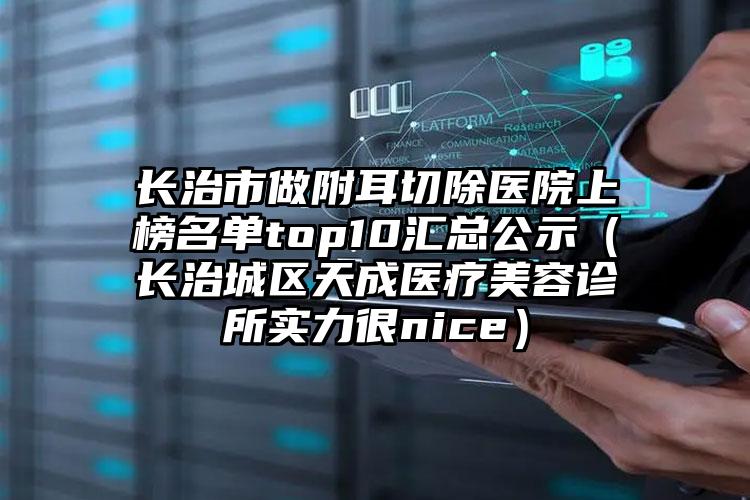 长治市做附耳切除医院上榜名单top10汇总公示（长治城区天成医疗美容诊所实力很nice）