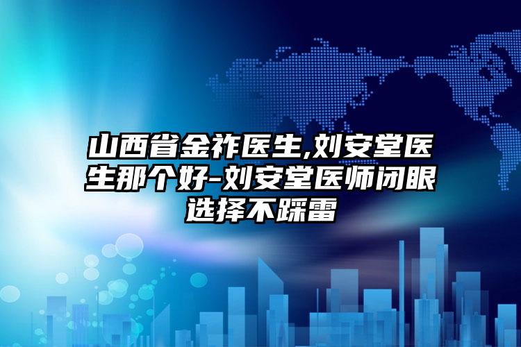 山西省金祚医生,刘安堂医生那个好-刘安堂医师闭眼选择不踩雷