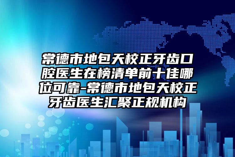 常德市地包天校正牙齿口腔医生在榜清单前十佳哪位可靠-常德市地包天校正牙齿医生汇聚正规机构