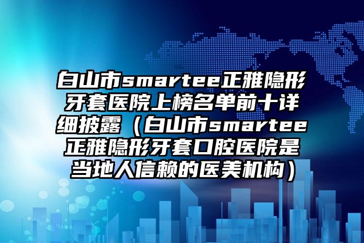 白山市smartee正雅隐形牙套医院上榜名单前十详细披露（白山市smartee正雅隐形牙套口腔医院是当地人信赖的医美机构）