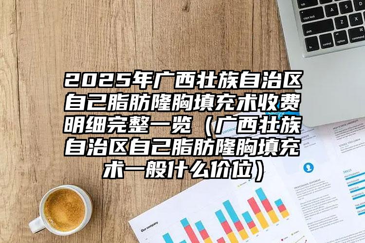 2025年广西壮族自治区自己脂肪隆胸填充术收费明细完整一览（广西壮族自治区自己脂肪隆胸填充术一般什么价位）