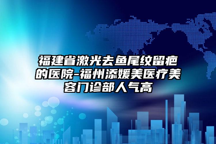 福建省激光去鱼尾纹留疤的医院-福州添媛美医疗美容门诊部人气高