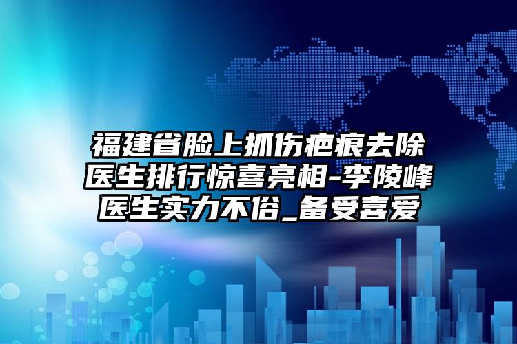 福建省脸上抓伤疤痕去除医生排行惊喜亮相-李陵峰医生实力不俗_备受喜爱