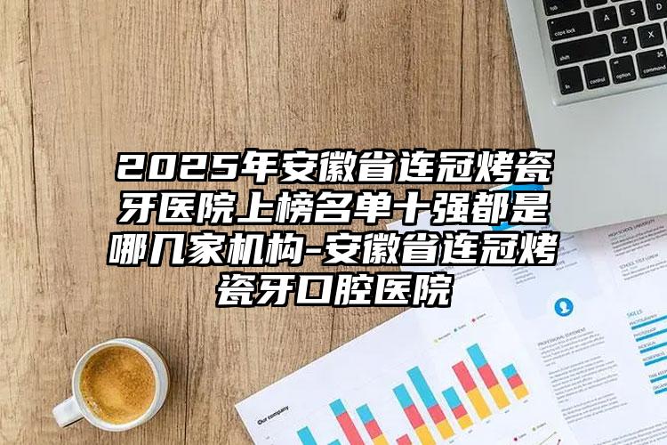 2025年安徽省连冠烤瓷牙医院上榜名单十强都是哪几家机构-安徽省连冠烤瓷牙口腔医院