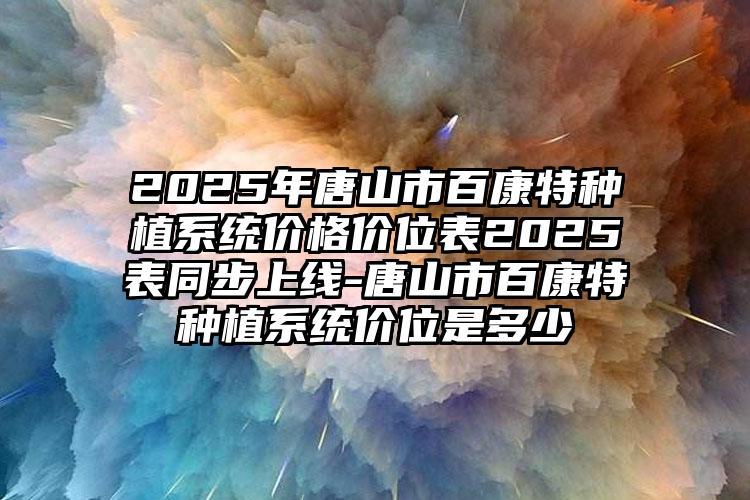 2025年唐山市百康特种植系统价格价位表2025表同步上线-唐山市百康特种植系统价位是多少