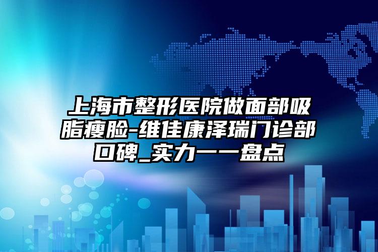 上海市整形医院做面部吸脂瘦脸-维佳康泽瑞门诊部口碑_实力一一盘点