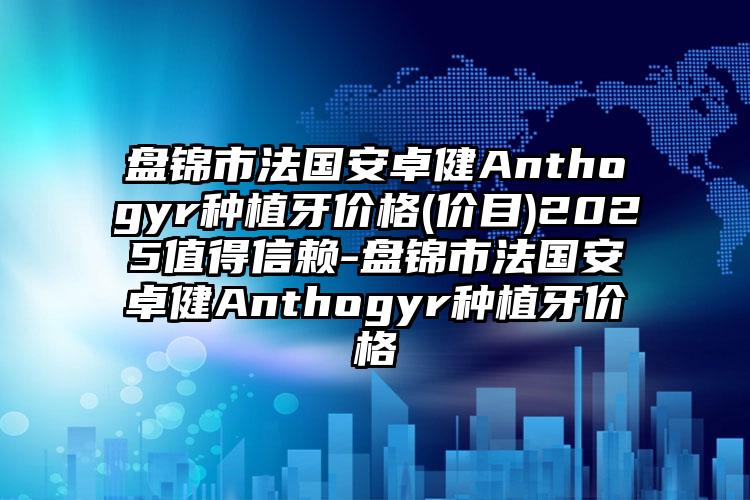 盘锦市法国安卓健Anthogyr种植牙价格(价目)2025值得信赖-盘锦市法国安卓健Anthogyr种植牙价格