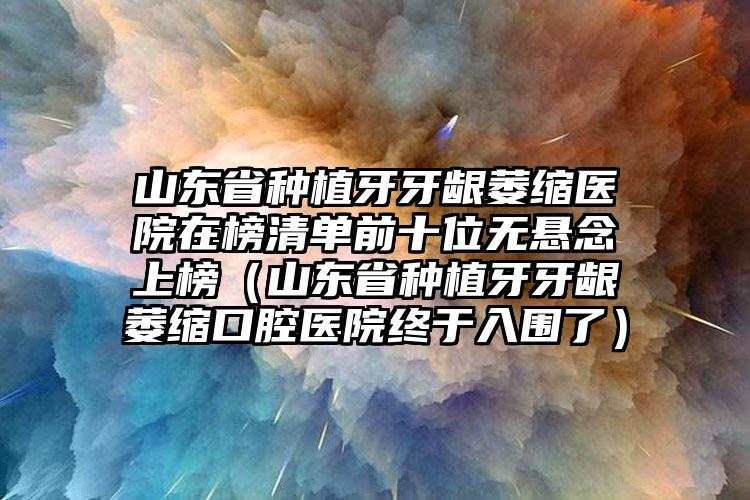 山东省种植牙牙龈萎缩医院在榜清单前十位无悬念上榜（山东省种植牙牙龈萎缩口腔医院终于入围了）